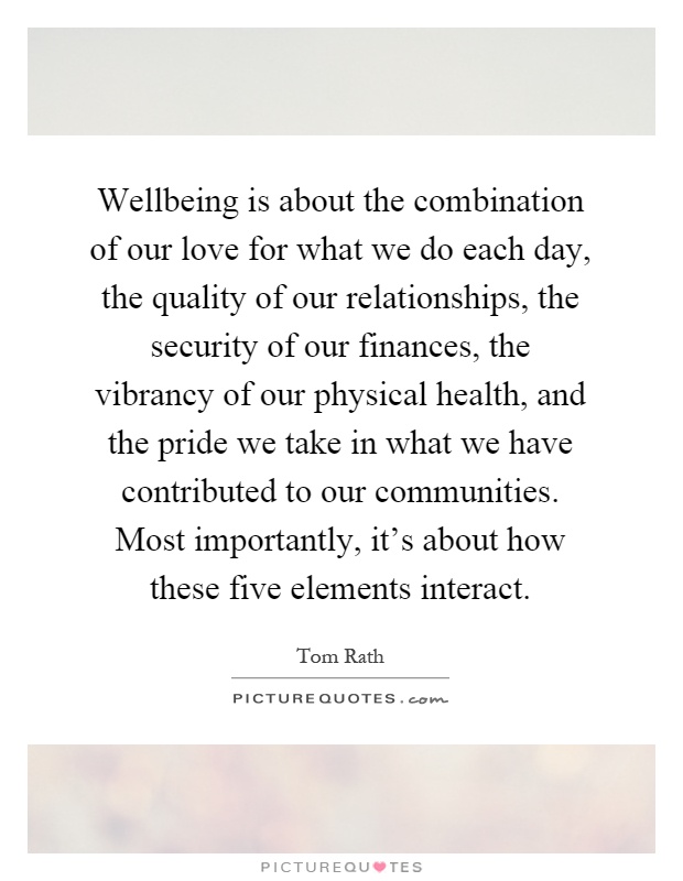 Wellbeing is about the combination of our love for what we do each day, the quality of our relationships, the security of our finances, the vibrancy of our physical health, and the pride we take in what we have contributed to our communities. Most importantly, it's about how these five elements interact Picture Quote #1