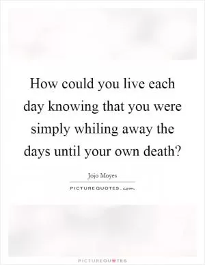How could you live each day knowing that you were simply whiling away the days until your own death? Picture Quote #1