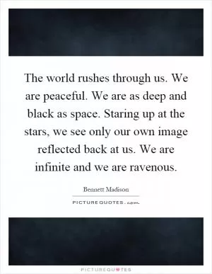 The world rushes through us. We are peaceful. We are as deep and black as space. Staring up at the stars, we see only our own image reflected back at us. We are infinite and we are ravenous Picture Quote #1