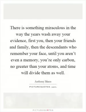 There is something miraculous in the way the years wash away your evidence, first you, then your friends and family, then the descendants who remember your face, until you aren’t even a memory, you’re only carbon, no greater than your atoms, and time will divide them as well Picture Quote #1