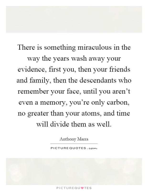 There is something miraculous in the way the years wash away your evidence, first you, then your friends and family, then the descendants who remember your face, until you aren't even a memory, you're only carbon, no greater than your atoms, and time will divide them as well Picture Quote #1