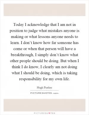 Today I acknowledge that I am not in position to judge what mistakes anyone is making or what lessons anyone needs to learn. I don’t know how far someone has come or when that person will have a breakthrough, I simply don’t know what other people should be doing. But when I think I do know, I clearly am not doing what I should be doing, which is taking responsibility for my own life Picture Quote #1