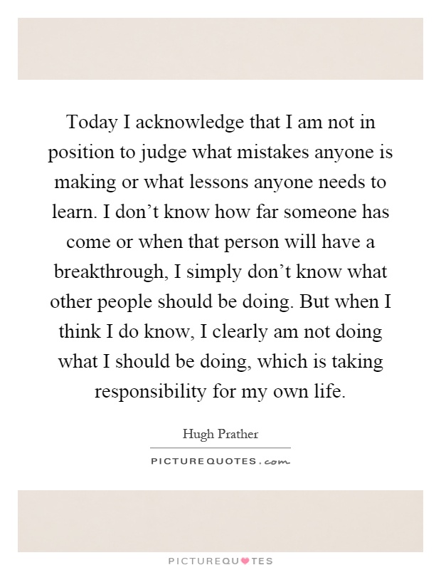 Today I acknowledge that I am not in position to judge what mistakes anyone is making or what lessons anyone needs to learn. I don't know how far someone has come or when that person will have a breakthrough, I simply don't know what other people should be doing. But when I think I do know, I clearly am not doing what I should be doing, which is taking responsibility for my own life Picture Quote #1
