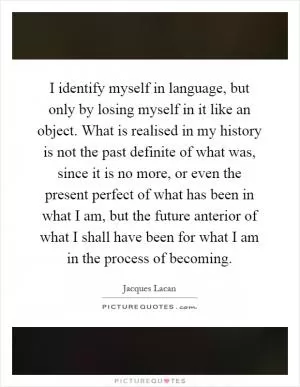 I identify myself in language, but only by losing myself in it like an object. What is realised in my history is not the past definite of what was, since it is no more, or even the present perfect of what has been in what I am, but the future anterior of what I shall have been for what I am in the process of becoming Picture Quote #1