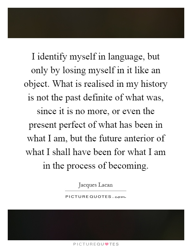 I identify myself in language, but only by losing myself in it like an object. What is realised in my history is not the past definite of what was, since it is no more, or even the present perfect of what has been in what I am, but the future anterior of what I shall have been for what I am in the process of becoming Picture Quote #1