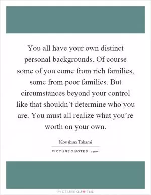 You all have your own distinct personal backgrounds. Of course some of you come from rich families, some from poor families. But circumstances beyond your control like that shouldn’t determine who you are. You must all realize what you’re worth on your own Picture Quote #1