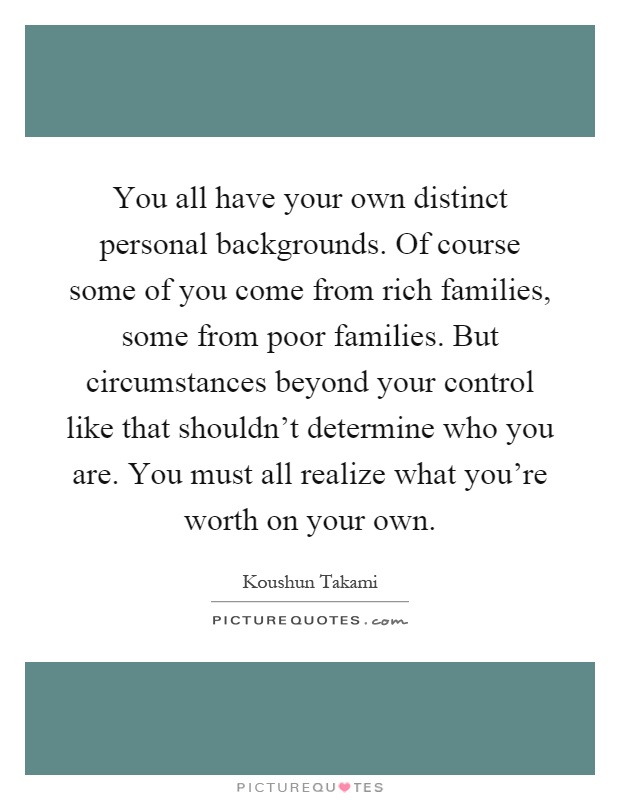 You all have your own distinct personal backgrounds. Of course some of you come from rich families, some from poor families. But circumstances beyond your control like that shouldn't determine who you are. You must all realize what you're worth on your own Picture Quote #1