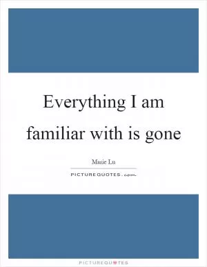 Everything I am familiar with is gone Picture Quote #1