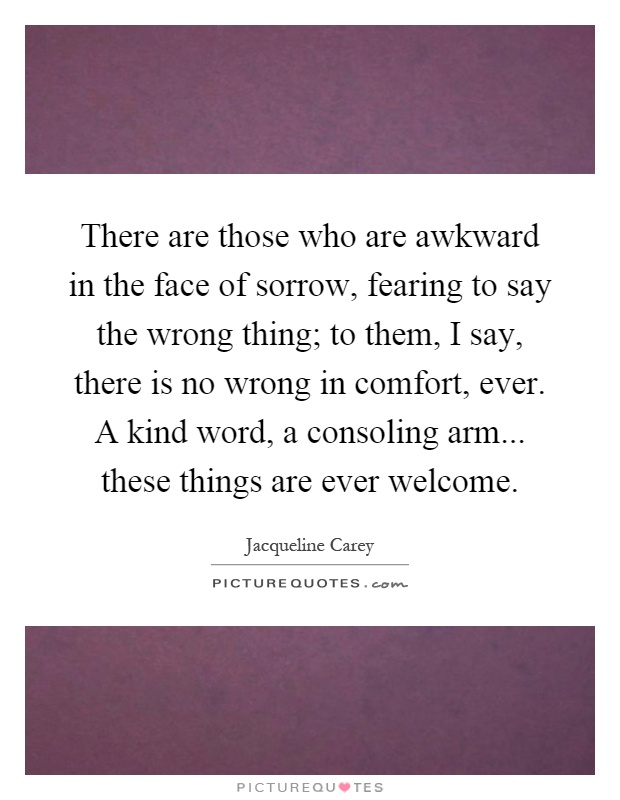 There are those who are awkward in the face of sorrow, fearing to say the wrong thing; to them, I say, there is no wrong in comfort, ever. A kind word, a consoling arm... these things are ever welcome Picture Quote #1