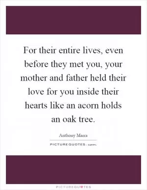 For their entire lives, even before they met you, your mother and father held their love for you inside their hearts like an acorn holds an oak tree Picture Quote #1