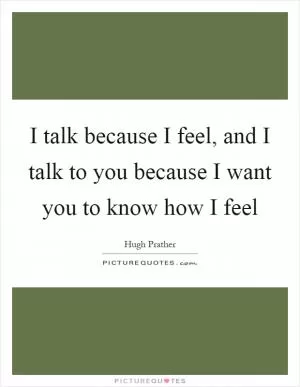 I talk because I feel, and I talk to you because I want you to know how I feel Picture Quote #1