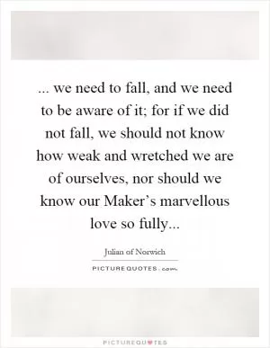 ... we need to fall, and we need to be aware of it; for if we did not fall, we should not know how weak and wretched we are of ourselves, nor should we know our Maker’s marvellous love so fully Picture Quote #1