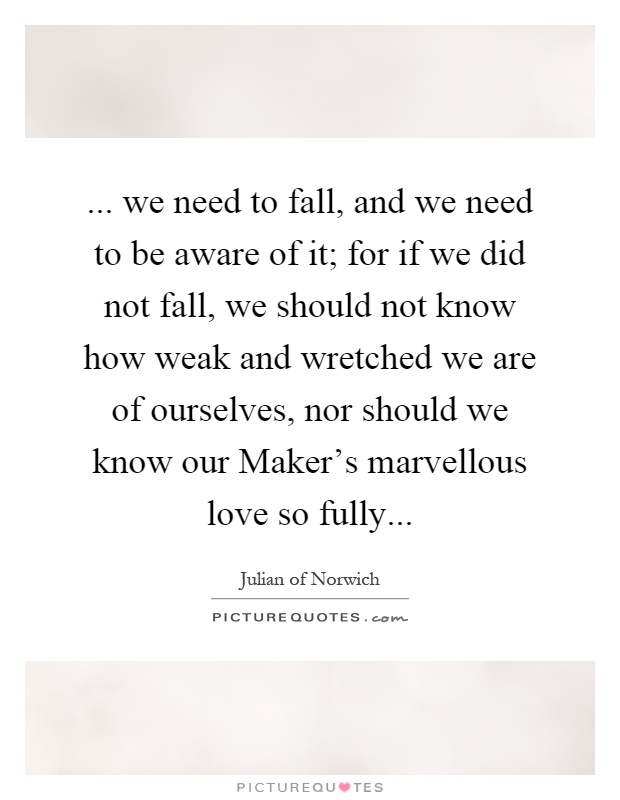 ... we need to fall, and we need to be aware of it; for if we did not fall, we should not know how weak and wretched we are of ourselves, nor should we know our Maker's marvellous love so fully Picture Quote #1