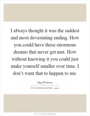 I always thought it was the saddest and most devastating ending. How you could have these enormous dreams that never get met. How without knowing it you could just make yourself smaller over time. I don’t want that to happen to me Picture Quote #1