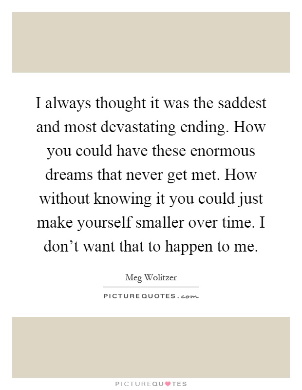 I always thought it was the saddest and most devastating ending. How you could have these enormous dreams that never get met. How without knowing it you could just make yourself smaller over time. I don't want that to happen to me Picture Quote #1