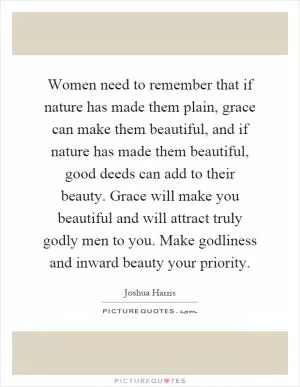 Women need to remember that if nature has made them plain, grace can make them beautiful, and if nature has made them beautiful, good deeds can add to their beauty. Grace will make you beautiful and will attract truly godly men to you. Make godliness and inward beauty your priority Picture Quote #1