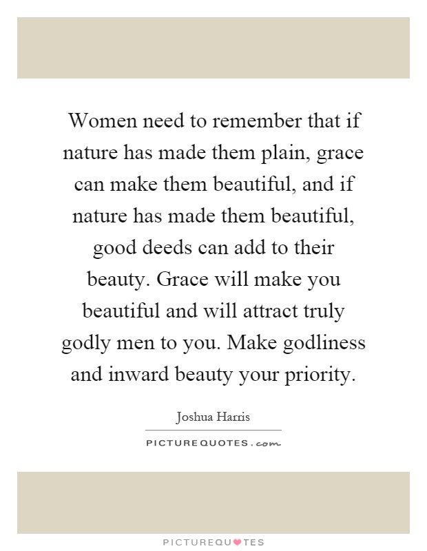Women need to remember that if nature has made them plain, grace can make them beautiful, and if nature has made them beautiful, good deeds can add to their beauty. Grace will make you beautiful and will attract truly godly men to you. Make godliness and inward beauty your priority Picture Quote #1