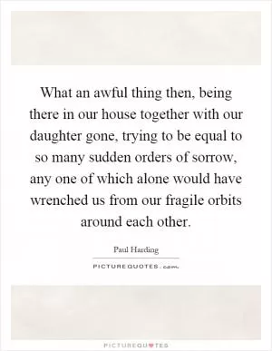 What an awful thing then, being there in our house together with our daughter gone, trying to be equal to so many sudden orders of sorrow, any one of which alone would have wrenched us from our fragile orbits around each other Picture Quote #1