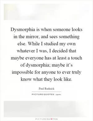 Dysmorphia is when someone looks in the mirror, and sees something else. While I studied my own whatever I was, I decided that maybe everyone has at least a touch of dysmorphia; maybe it’s impossible for anyone to ever truly know what they look like Picture Quote #1