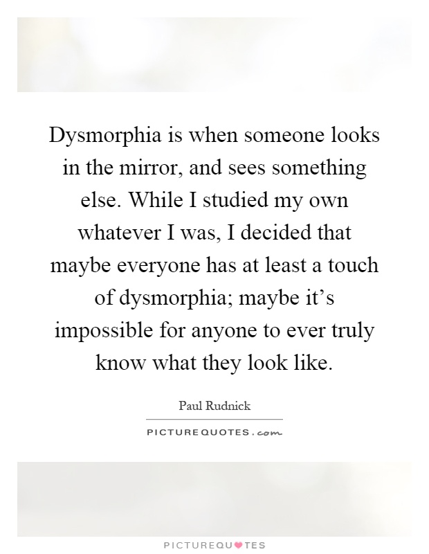 Dysmorphia is when someone looks in the mirror, and sees something else. While I studied my own whatever I was, I decided that maybe everyone has at least a touch of dysmorphia; maybe it's impossible for anyone to ever truly know what they look like Picture Quote #1