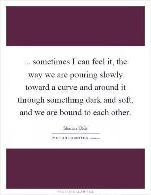 ... sometimes I can feel it, the way we are pouring slowly toward a curve and around it through something dark and soft, and we are bound to each other Picture Quote #1
