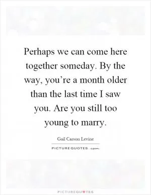 Perhaps we can come here together someday. By the way, you’re a month older than the last time I saw you. Are you still too young to marry Picture Quote #1