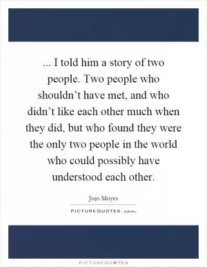 ... I told him a story of two people. Two people who shouldn’t have met, and who didn’t like each other much when they did, but who found they were the only two people in the world who could possibly have understood each other Picture Quote #1