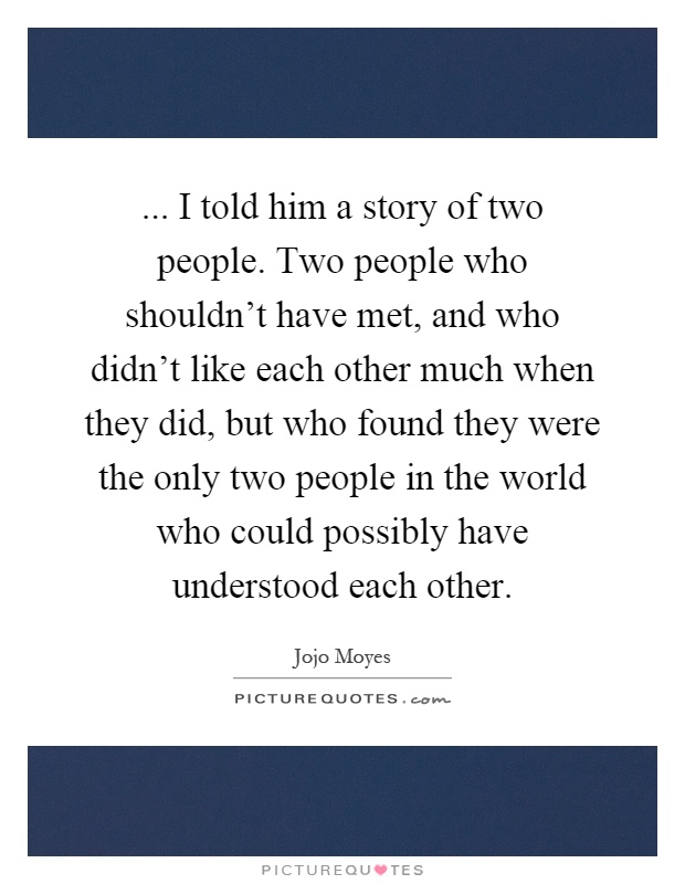... I told him a story of two people. Two people who shouldn't have met, and who didn't like each other much when they did, but who found they were the only two people in the world who could possibly have understood each other Picture Quote #1