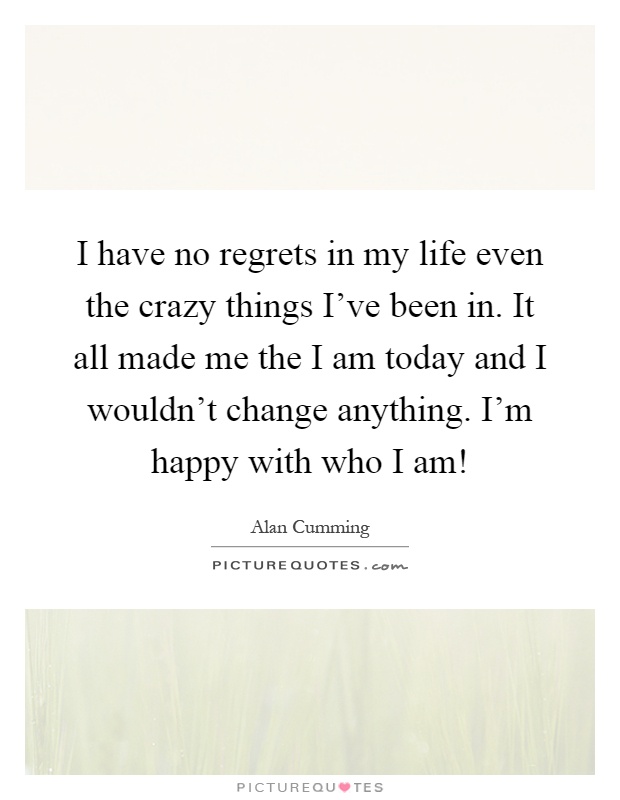 I have no regrets in my life even the crazy things I've been in. It all made me the I am today and I wouldn't change anything. I'm happy with who I am! Picture Quote #1
