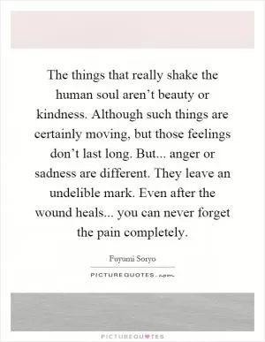 The things that really shake the human soul aren’t beauty or kindness. Although such things are certainly moving, but those feelings don’t last long. But... anger or sadness are different. They leave an undelible mark. Even after the wound heals... you can never forget the pain completely Picture Quote #1
