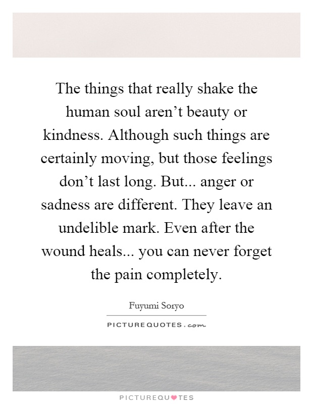 The things that really shake the human soul aren't beauty or kindness. Although such things are certainly moving, but those feelings don't last long. But... anger or sadness are different. They leave an undelible mark. Even after the wound heals... you can never forget the pain completely Picture Quote #1