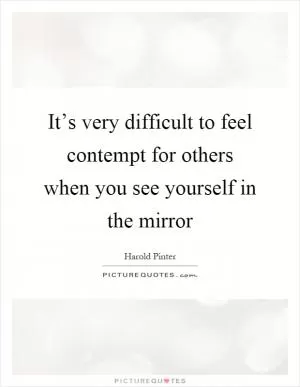 It’s very difficult to feel contempt for others when you see yourself in the mirror Picture Quote #1