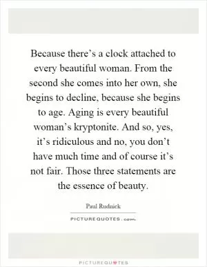 Because there’s a clock attached to every beautiful woman. From the second she comes into her own, she begins to decline, because she begins to age. Aging is every beautiful woman’s kryptonite. And so, yes, it’s ridiculous and no, you don’t have much time and of course it’s not fair. Those three statements are the essence of beauty Picture Quote #1