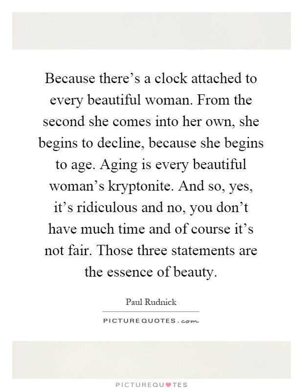 Because there's a clock attached to every beautiful woman. From the second she comes into her own, she begins to decline, because she begins to age. Aging is every beautiful woman's kryptonite. And so, yes, it's ridiculous and no, you don't have much time and of course it's not fair. Those three statements are the essence of beauty Picture Quote #1