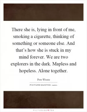 There she is, lying in front of me, smoking a cigarette, thinking of something or someone else. And that’s how she is stuck in my mind forever. We are two explorers in the dark. Mapless and hopeless. Alone together Picture Quote #1