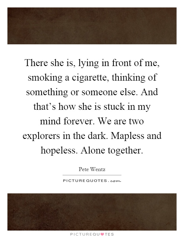 There she is, lying in front of me, smoking a cigarette, thinking of something or someone else. And that's how she is stuck in my mind forever. We are two explorers in the dark. Mapless and hopeless. Alone together Picture Quote #1