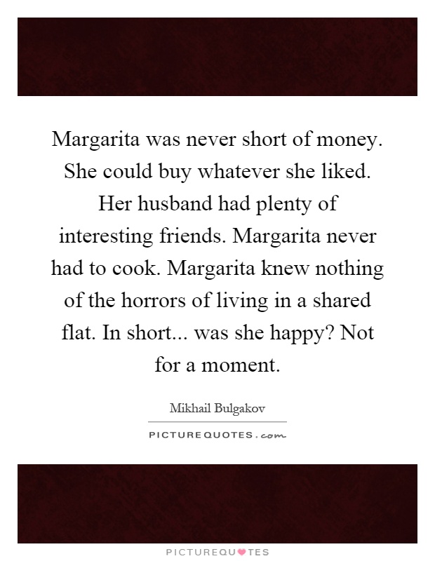 Margarita was never short of money. She could buy whatever she liked. Her husband had plenty of interesting friends. Margarita never had to cook. Margarita knew nothing of the horrors of living in a shared flat. In short... was she happy? Not for a moment Picture Quote #1