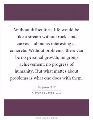 Without difficulties, life would be like a stream without rocks and curves – about as interesting as concrete. Without problems, there can be no personal growth, no group achievement, no progress of humanity. But what mattes about problems is what one does with them Picture Quote #1