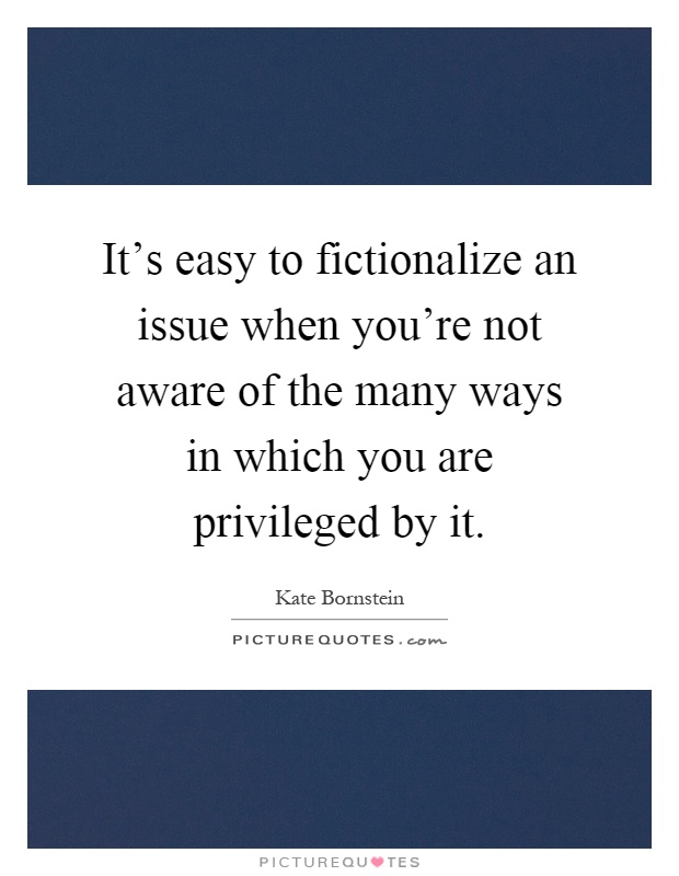 It's easy to fictionalize an issue when you're not aware of the many ways in which you are privileged by it Picture Quote #1