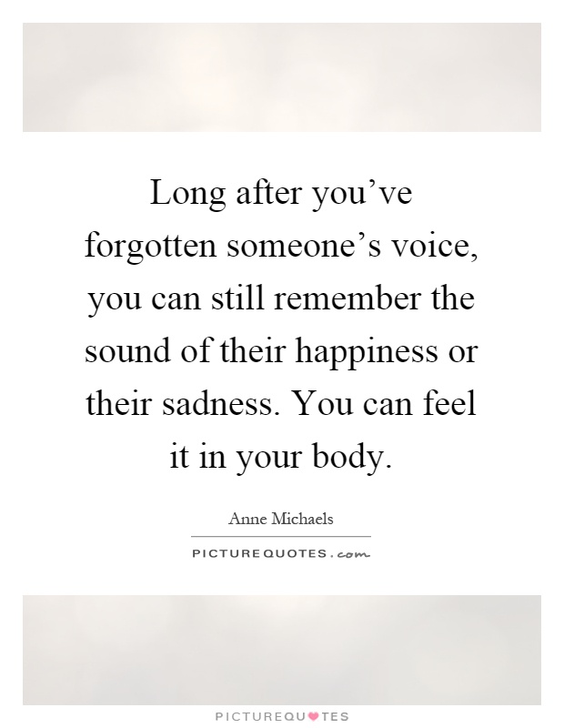 Long after you've forgotten someone's voice, you can still remember the sound of their happiness or their sadness. You can feel it in your body Picture Quote #1