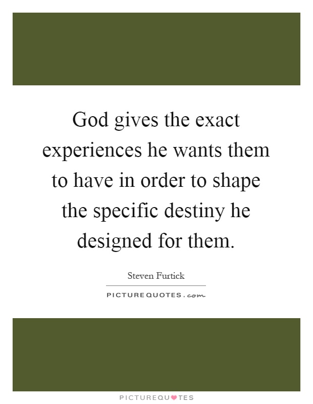 God gives the exact experiences he wants them to have in order to shape the specific destiny he designed for them Picture Quote #1