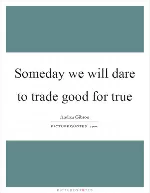 Someday we will dare to trade good for true Picture Quote #1
