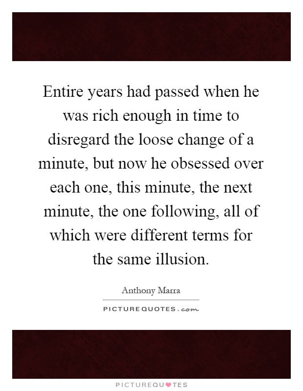 Entire years had passed when he was rich enough in time to disregard the loose change of a minute, but now he obsessed over each one, this minute, the next minute, the one following, all of which were different terms for the same illusion Picture Quote #1
