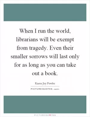 When I run the world, librarians will be exempt from tragedy. Even their smaller sorrows will last only for as long as you can take out a book Picture Quote #1