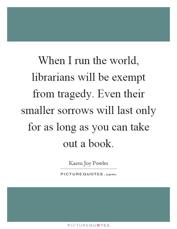 When I run the world, librarians will be exempt from tragedy. Even their smaller sorrows will last only for as long as you can take out a book Picture Quote #1