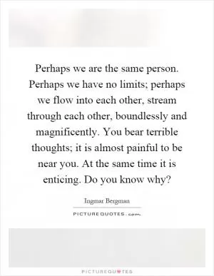 Perhaps we are the same person. Perhaps we have no limits; perhaps we flow into each other, stream through each other, boundlessly and magnificently. You bear terrible thoughts; it is almost painful to be near you. At the same time it is enticing. Do you know why? Picture Quote #1