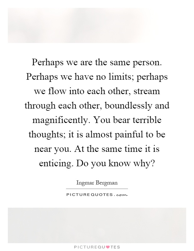 Perhaps we are the same person. Perhaps we have no limits; perhaps we flow into each other, stream through each other, boundlessly and magnificently. You bear terrible thoughts; it is almost painful to be near you. At the same time it is enticing. Do you know why? Picture Quote #1