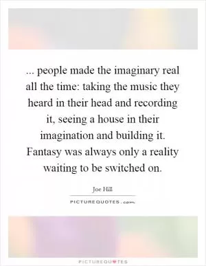 ... people made the imaginary real all the time: taking the music they heard in their head and recording it, seeing a house in their imagination and building it. Fantasy was always only a reality waiting to be switched on Picture Quote #1
