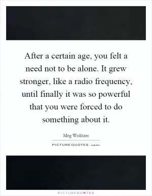 After a certain age, you felt a need not to be alone. It grew stronger, like a radio frequency, until finally it was so powerful that you were forced to do something about it Picture Quote #1