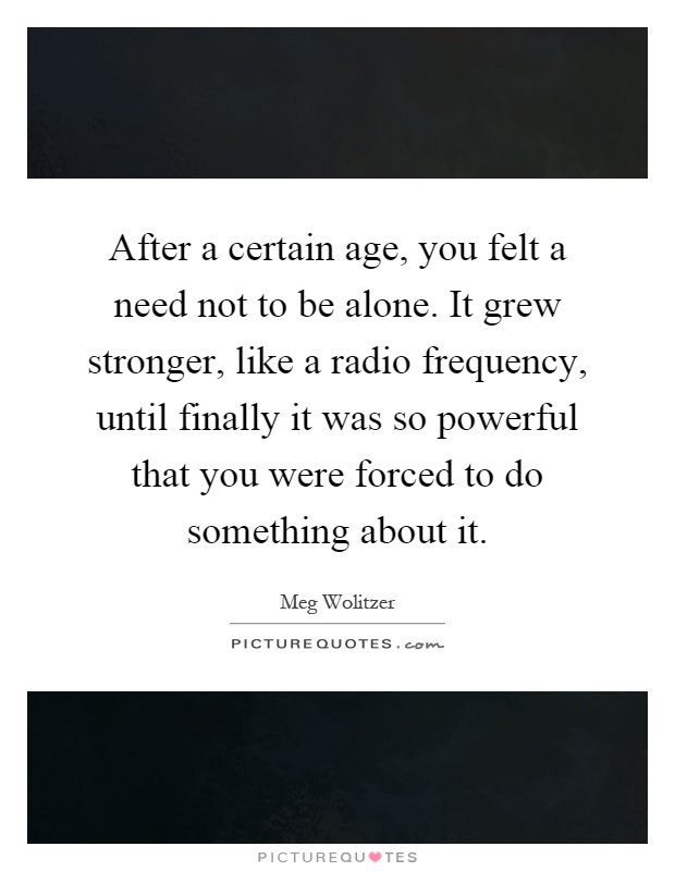 After a certain age, you felt a need not to be alone. It grew stronger, like a radio frequency, until finally it was so powerful that you were forced to do something about it Picture Quote #1
